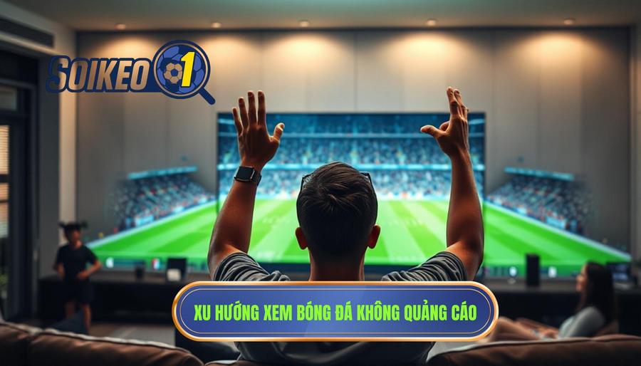 Tại sao xem bóng đá không quảng cáo lại trở thành xu hướng tất yếu?
